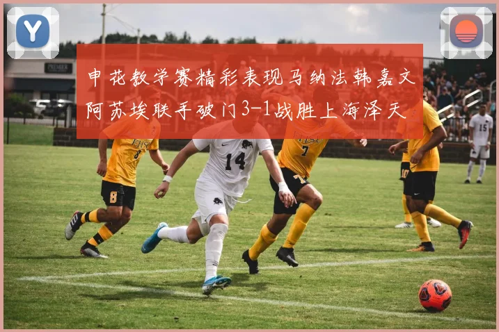 申花教学赛精彩表现马纳法韩嘉文阿苏埃联手破门3-1战胜上海泽天