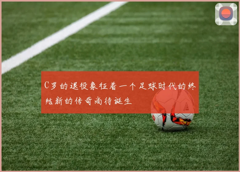 C罗的退役象征着一个足球时代的终结新的传奇尚待诞生