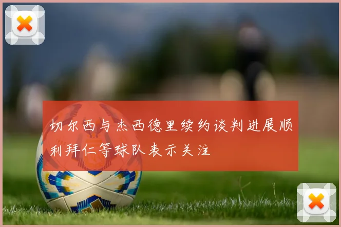 切尔西与杰西德里续约谈判进展顺利拜仁等球队表示关注