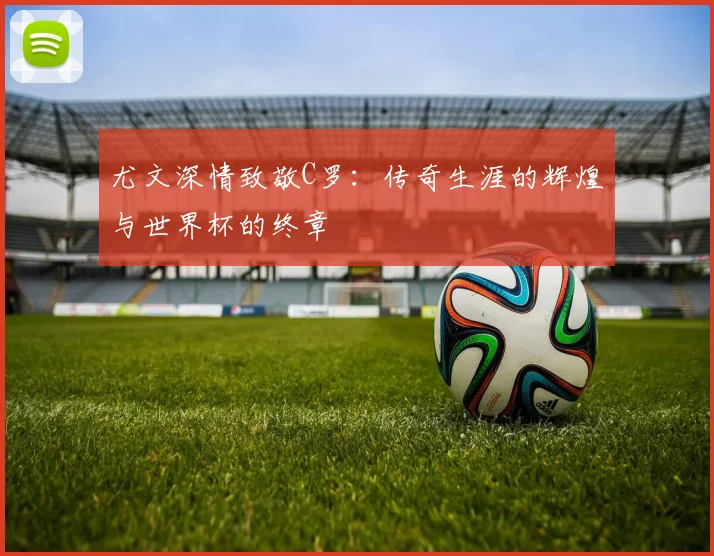 尤文深情致敬C罗：传奇生涯的辉煌与世界杯的终章