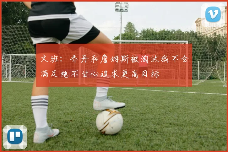 文班：乔丹和詹姆斯被淘汰我不会满足绝不甘心追求更高目标
